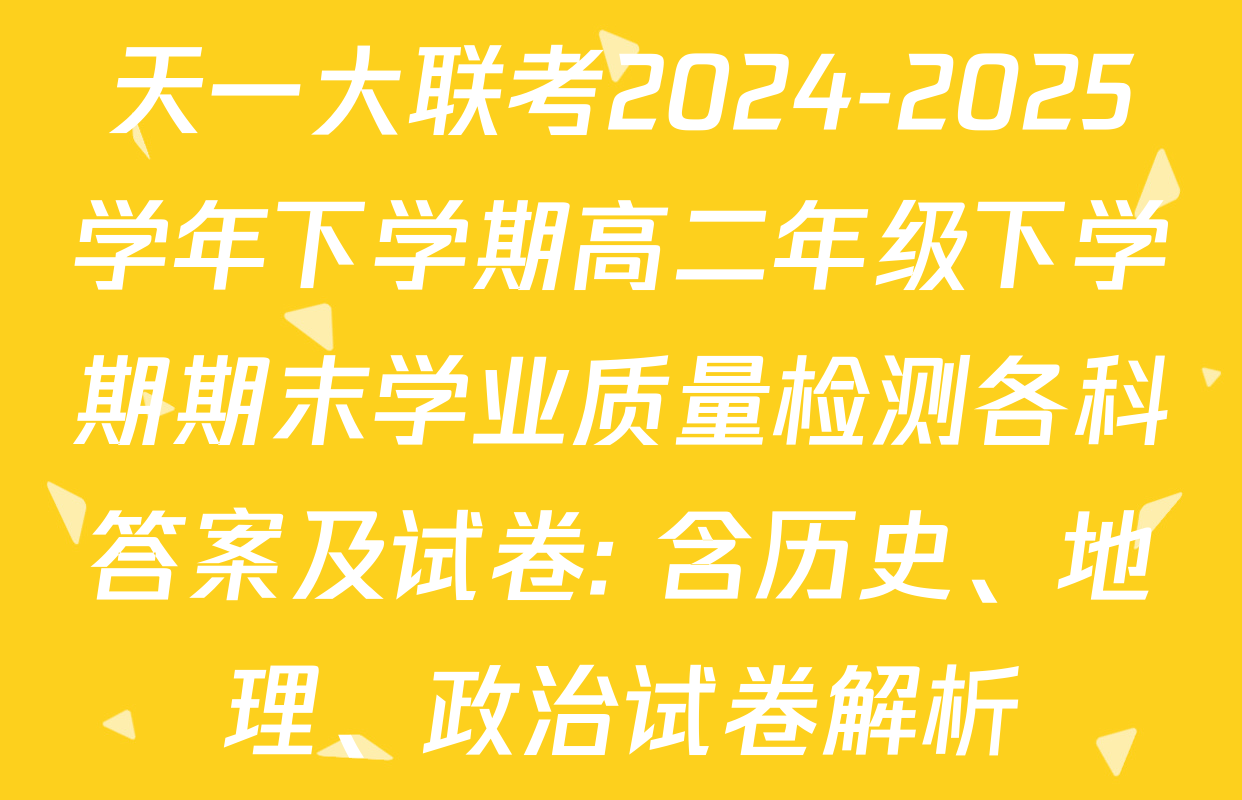 天一大联考2024-2025学年下学期高二年级下学期期末学业质量检测各科答案及试卷: 含历史、地理、政治试卷解析