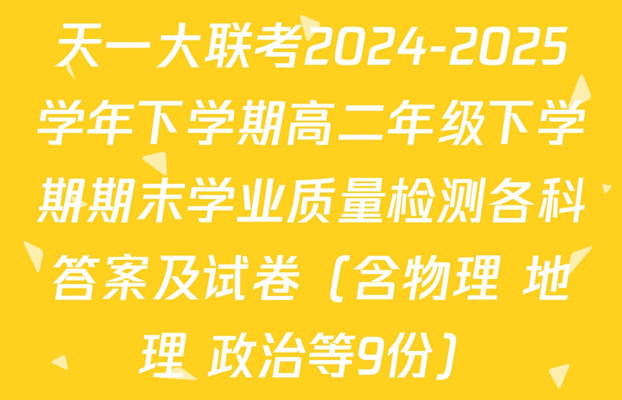 天一大联考2024-2025学年下学期高二年级下学期期末学业质量检测各科答案及试卷（含物理 地理 政治等9份）