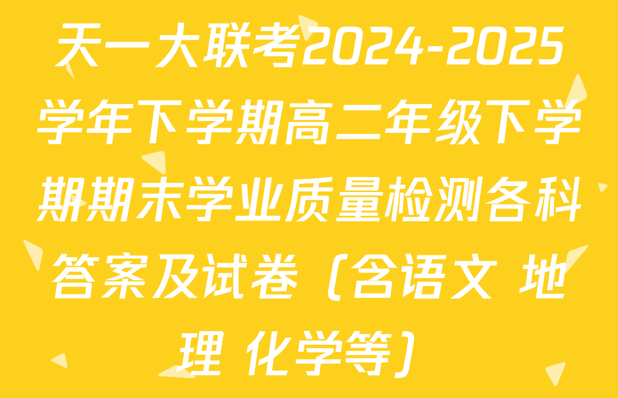 天一大联考2024-2025学年下学期高二年级下学期期末学业质量检测各科答案及试卷（含语文 地理 化学等）