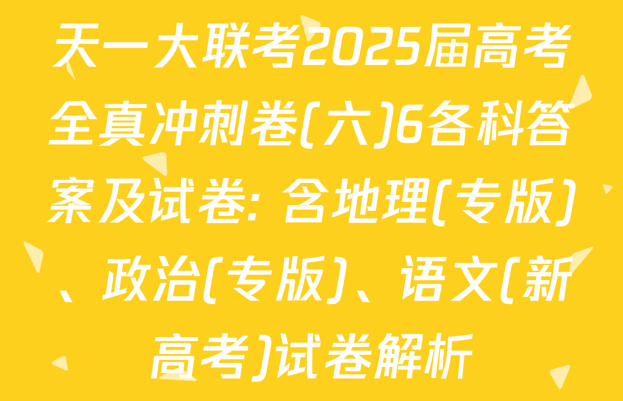 天一大联考2025届高考全真冲刺卷(六)6各科答案及试卷: 含地理(专版)、政治(专版)、语文(新高考)试卷解析