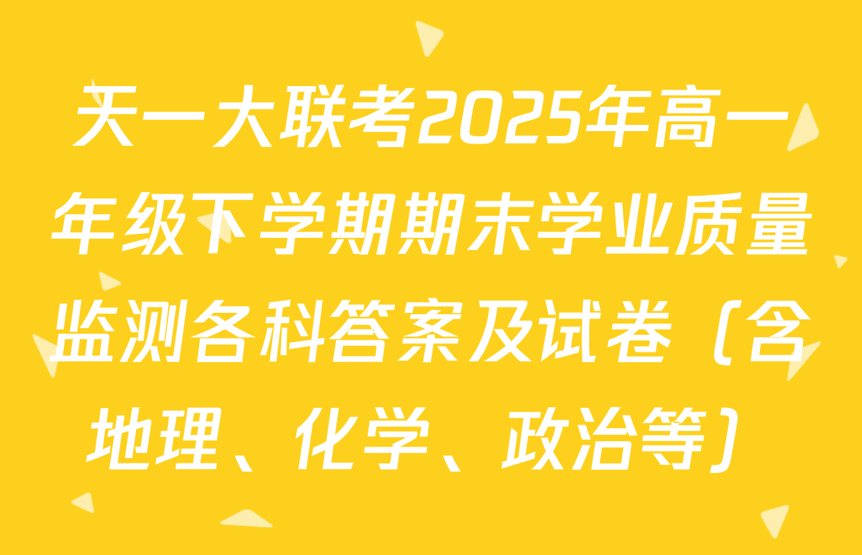 天一大联考2025年高一年级下学期期末学业质量监测各科答案及试卷（含地理、化学、政治等）