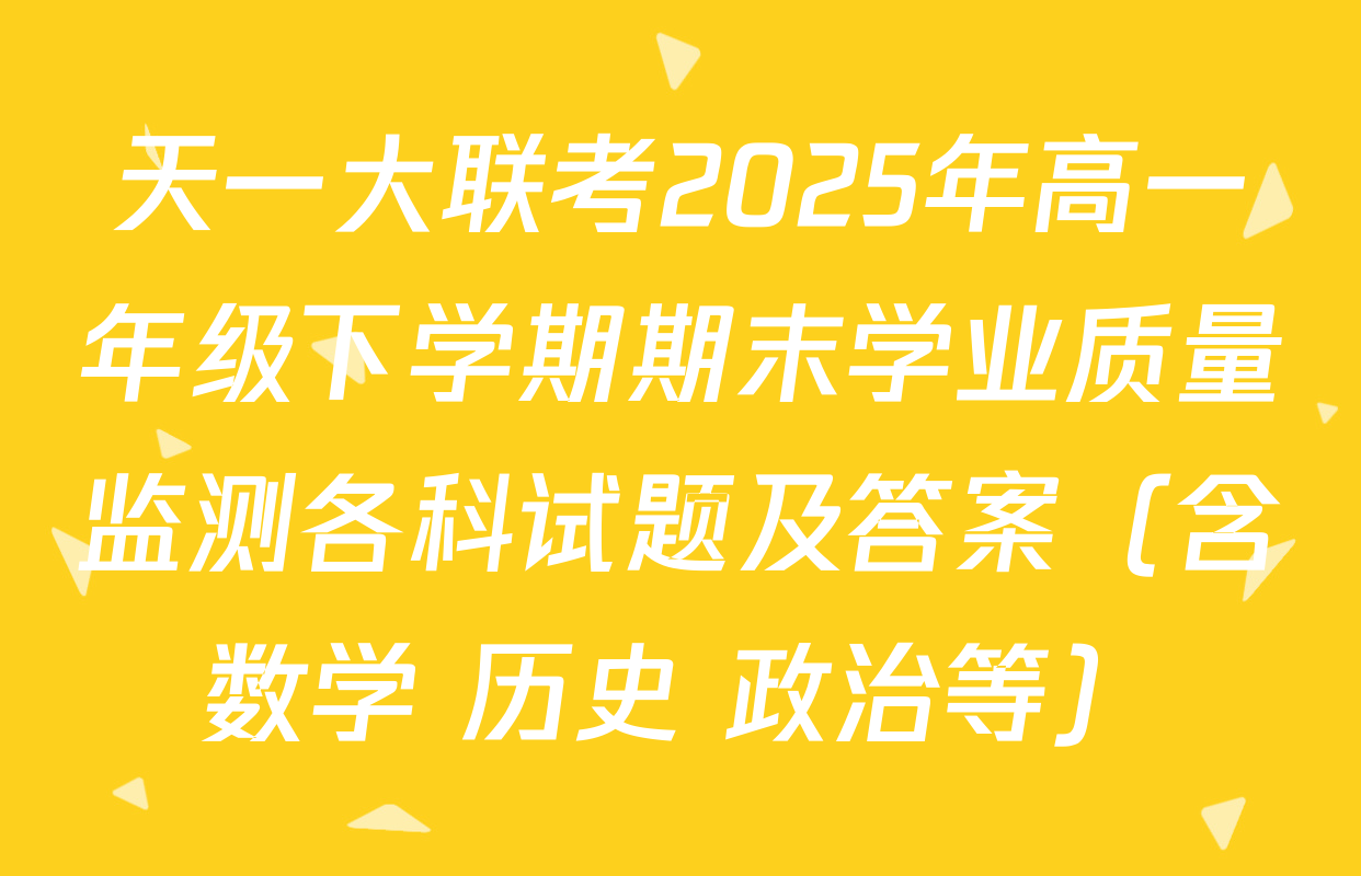 天一大联考2025年高一年级下学期期末学业质量监测各科试题及答案（含数学 历史 政治等）