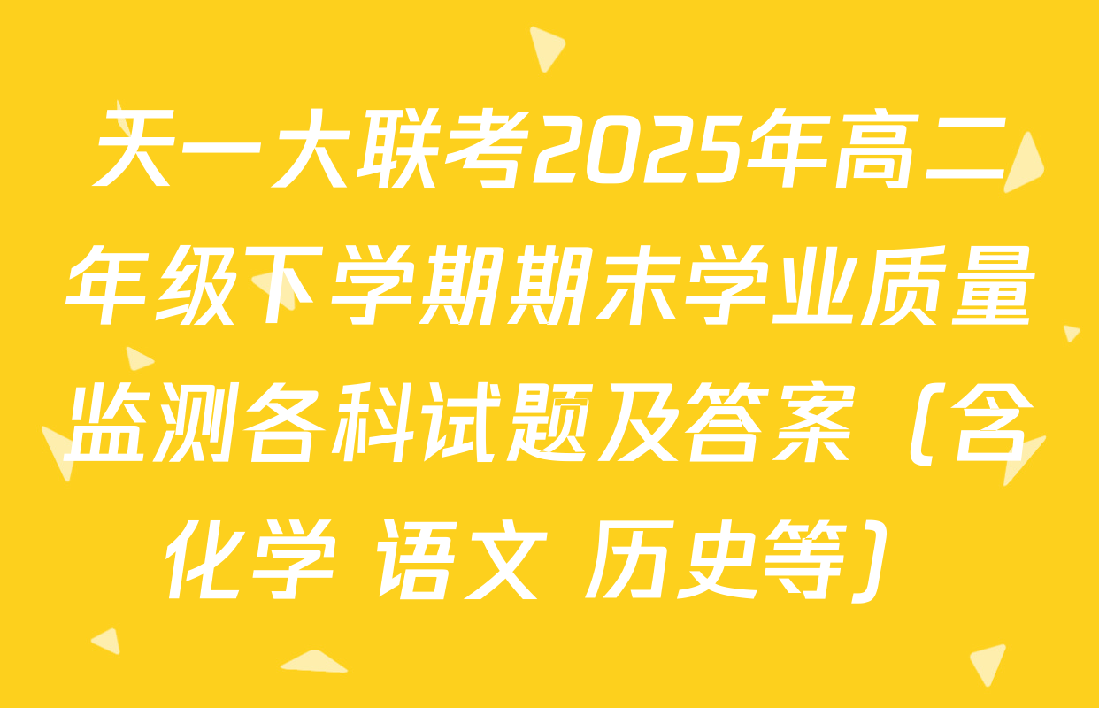 天一大联考2025年高二年级下学期期末学业质量监测各科试题及答案（含化学 语文 历史等）