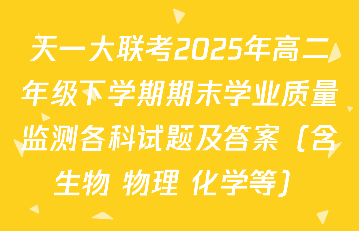 天一大联考2025年高二年级下学期期末学业质量监测各科试题及答案（含生物 物理 化学等）