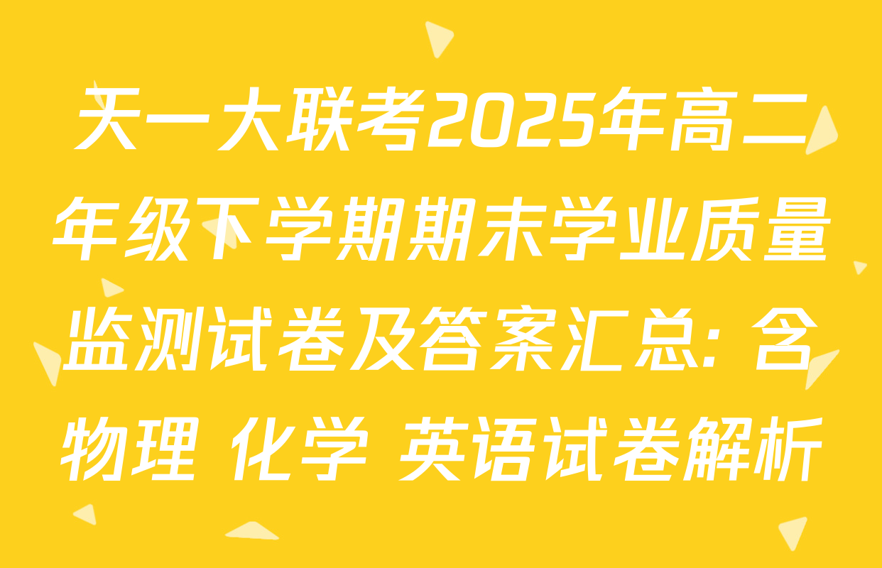 天一大联考2025年高二年级下学期期末学业质量监测试卷及答案汇总: 含物理 化学 英语试卷解析