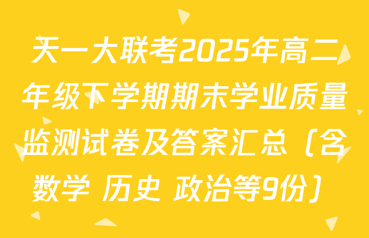 天一大联考2025年高二年级下学期期末学业质量监测试卷及答案汇总（含数学 历史 政治等9份）