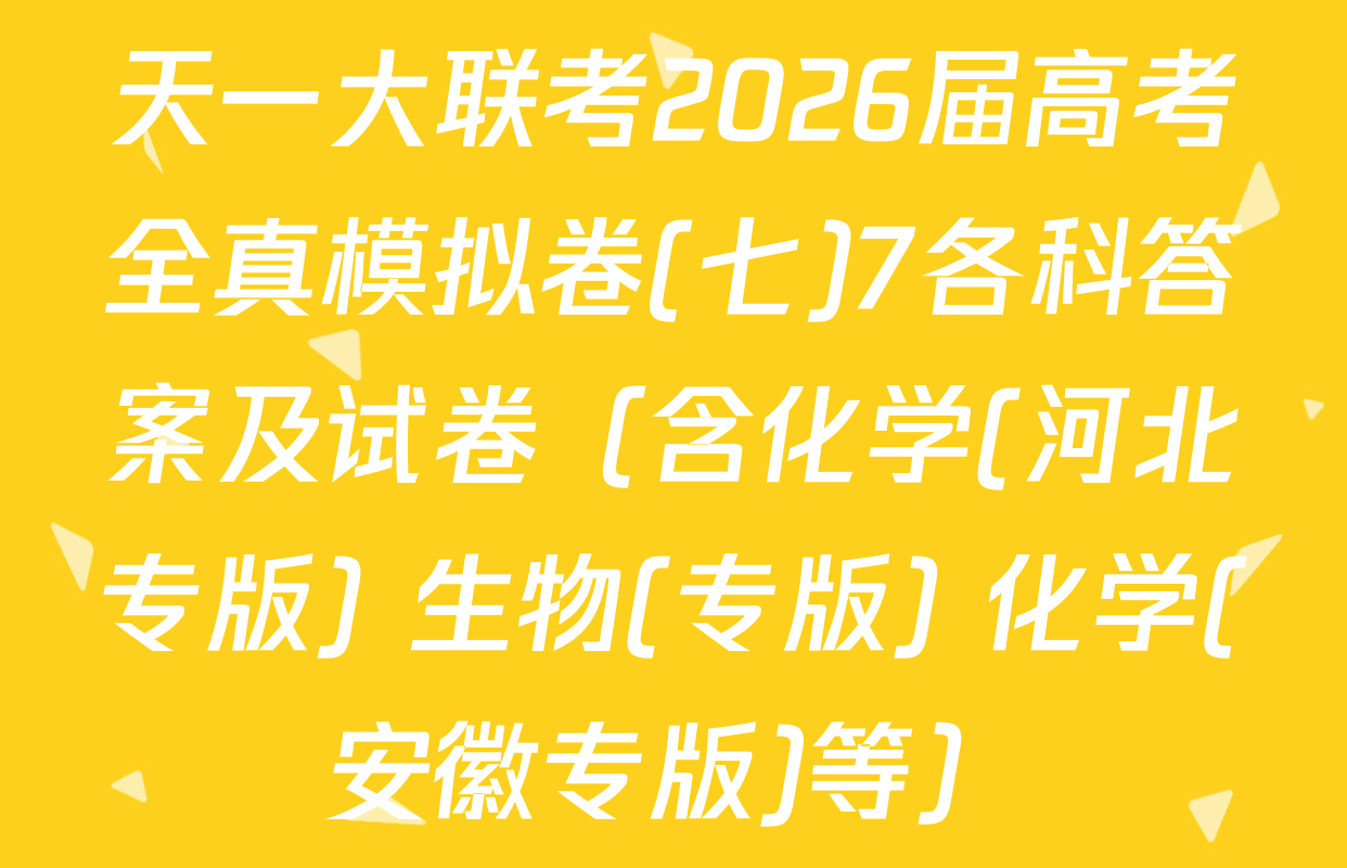 天一大联考2026届高考全真模拟卷(七)7各科答案及试卷（含化学(河北专版) 生物(专版) 化学(安徽专版)等）