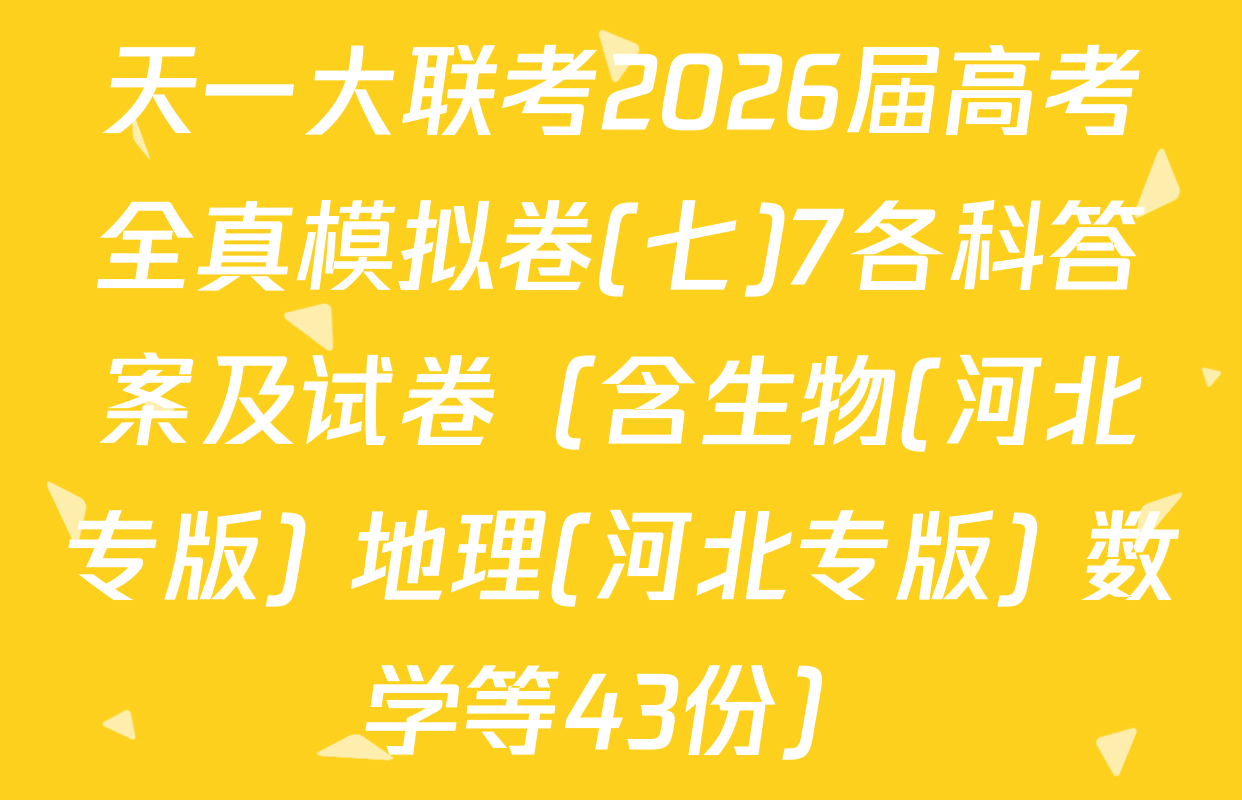 天一大联考2026届高考全真模拟卷(七)7各科答案及试卷（含生物(河北专版) 地理(河北专版) 数学等43份）