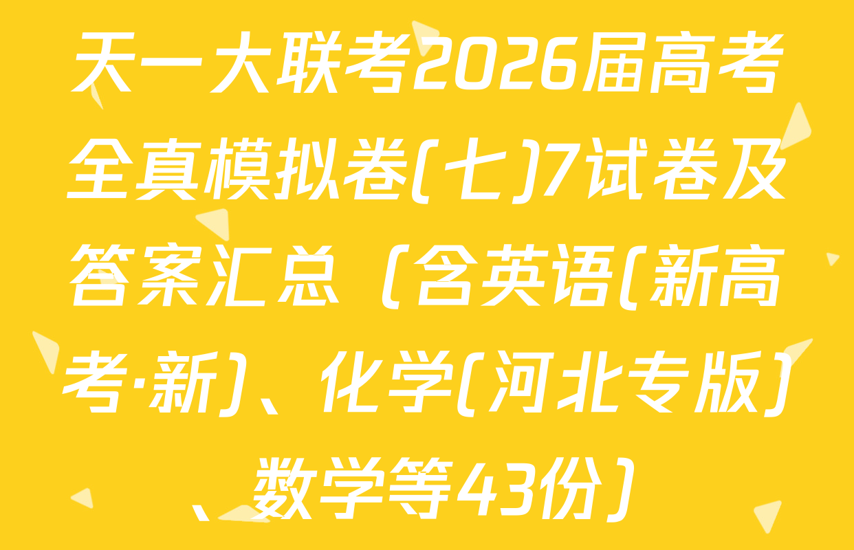 天一大联考2026届高考全真模拟卷(七)7试卷及答案汇总（含英语(新高考·新)、化学(河北专版)、数学等43份）