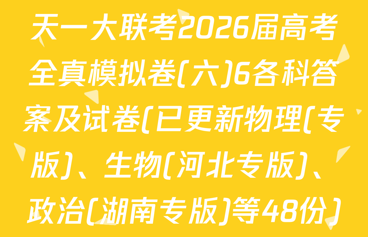 天一大联考2026届高考全真模拟卷(六)6各科答案及试卷(已更新物理(专版)、生物(河北专版)、政治(湖南专版)等48份)