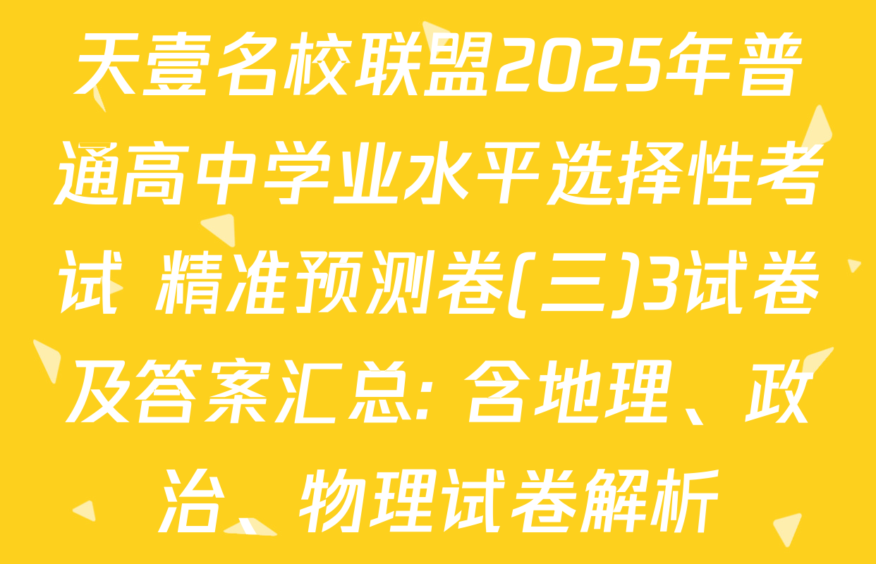 天壹名校联盟2025年普通高中学业水平选择性考试 精准预测卷(三)3试卷及答案汇总: 含地理、政治、物理试卷解析