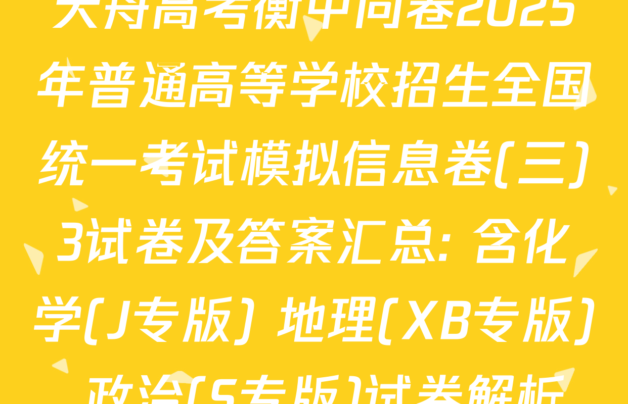 天舟高考衡中同卷2025年普通高等学校招生全国统一考试模拟信息卷(三)3试卷及答案汇总: 含化学(J专版) 地理(XB专版) 政治(S专版)试卷解析