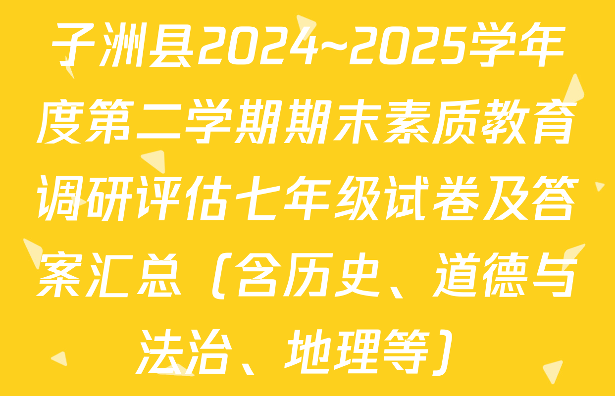 子洲县2024~2025学年度第二学期期末素质教育调研评估七年级试卷及答案汇总（含历史、道德与法治、地理等）