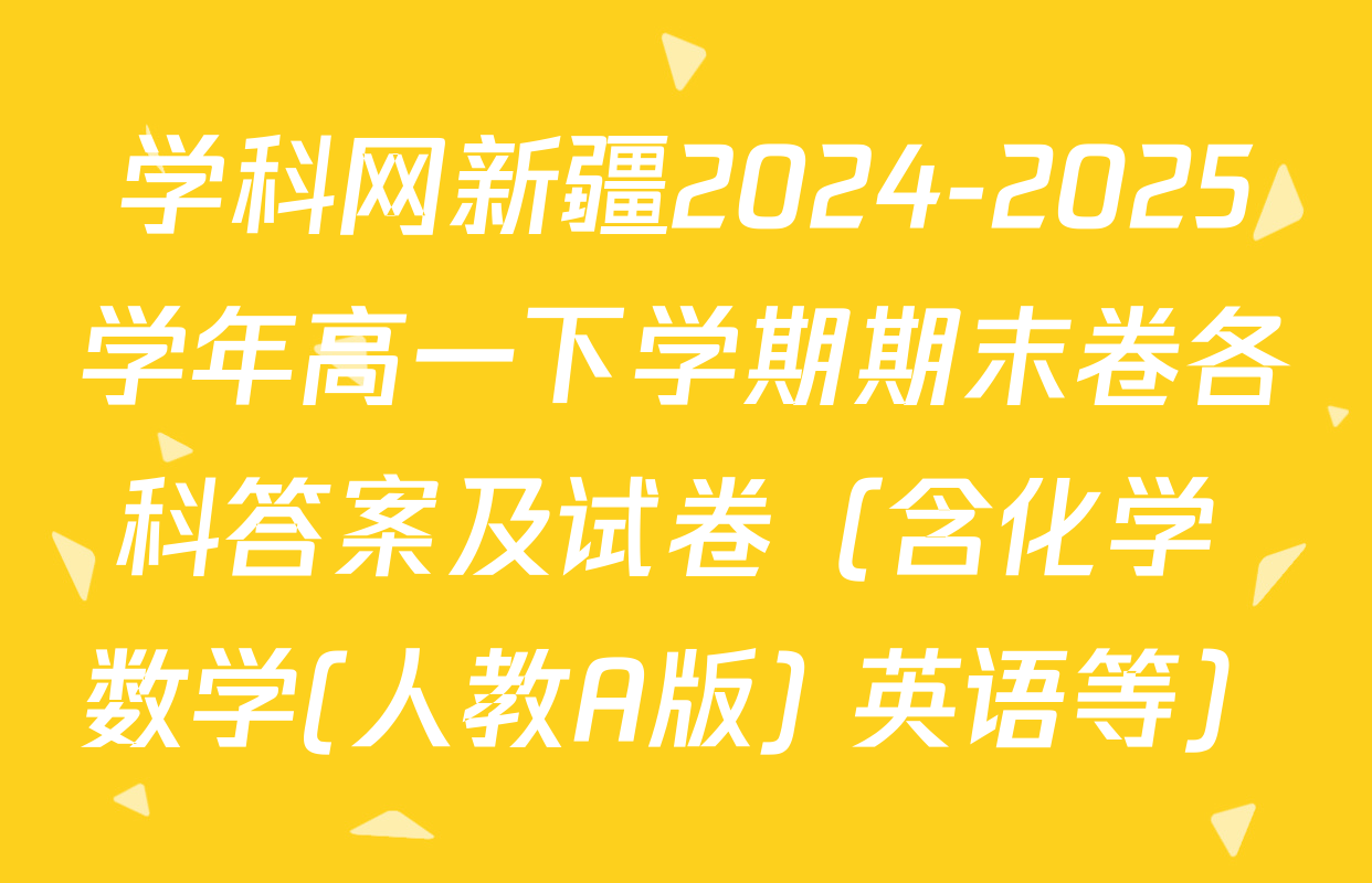 学科网新疆2024-2025学年高一下学期期末卷各科答案及试卷（含化学 数学(人教A版) 英语等）