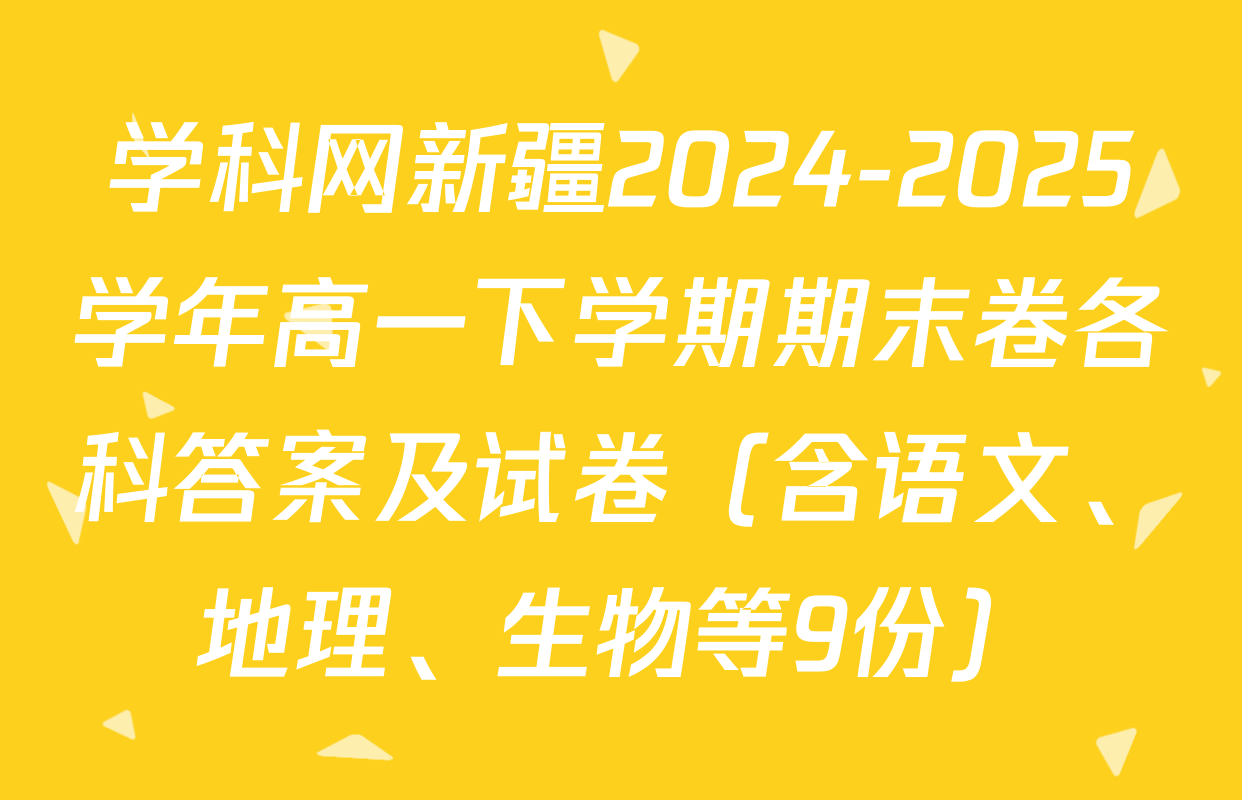 学科网新疆2024-2025学年高一下学期期末卷各科答案及试卷（含语文、地理、生物等9份）