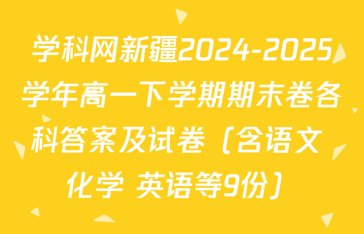 学科网新疆2024-2025学年高一下学期期末卷各科答案及试卷（含语文 化学 英语等9份）