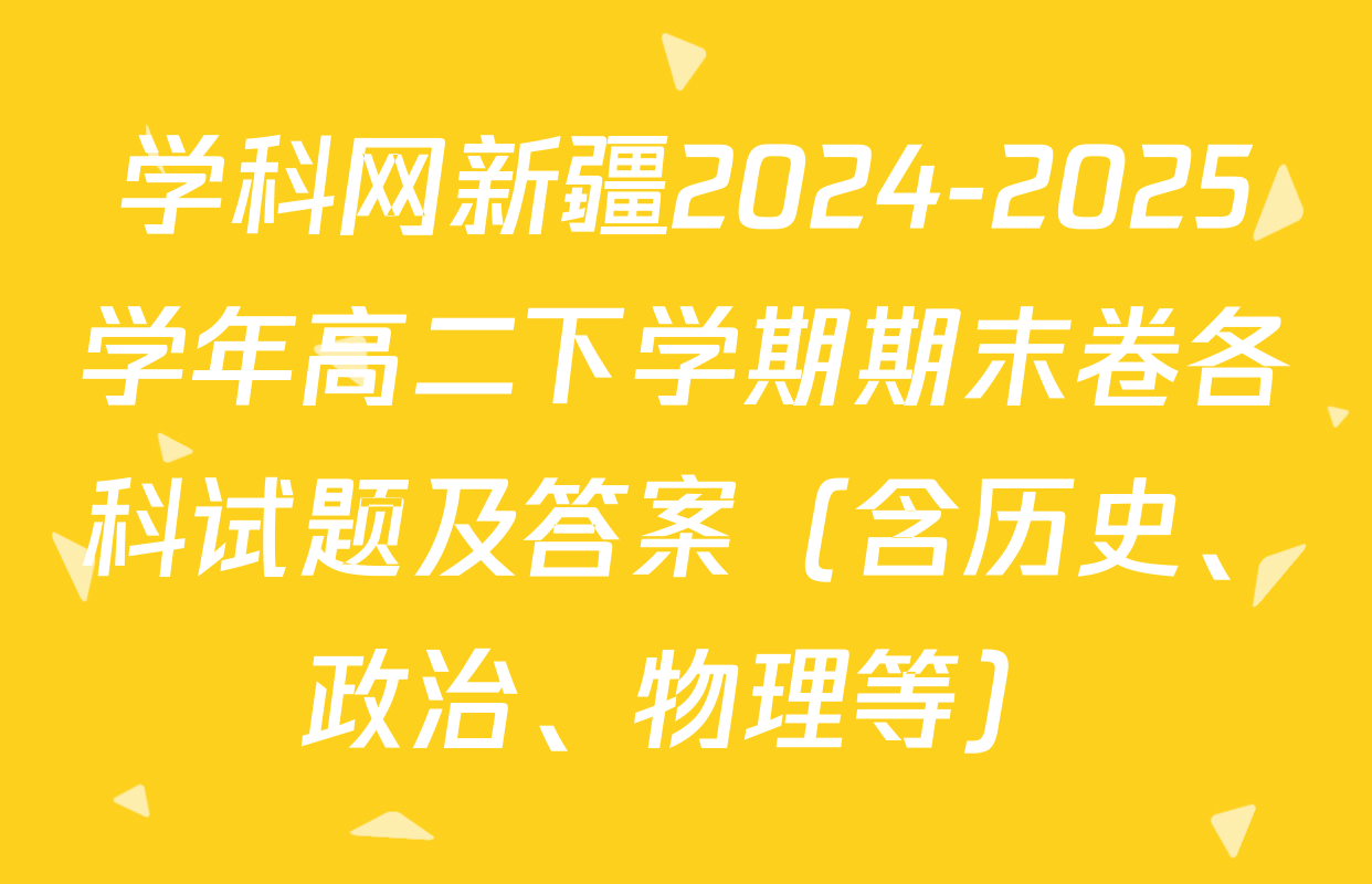 学科网新疆2024-2025学年高二下学期期末卷各科试题及答案（含历史、政治、物理等）