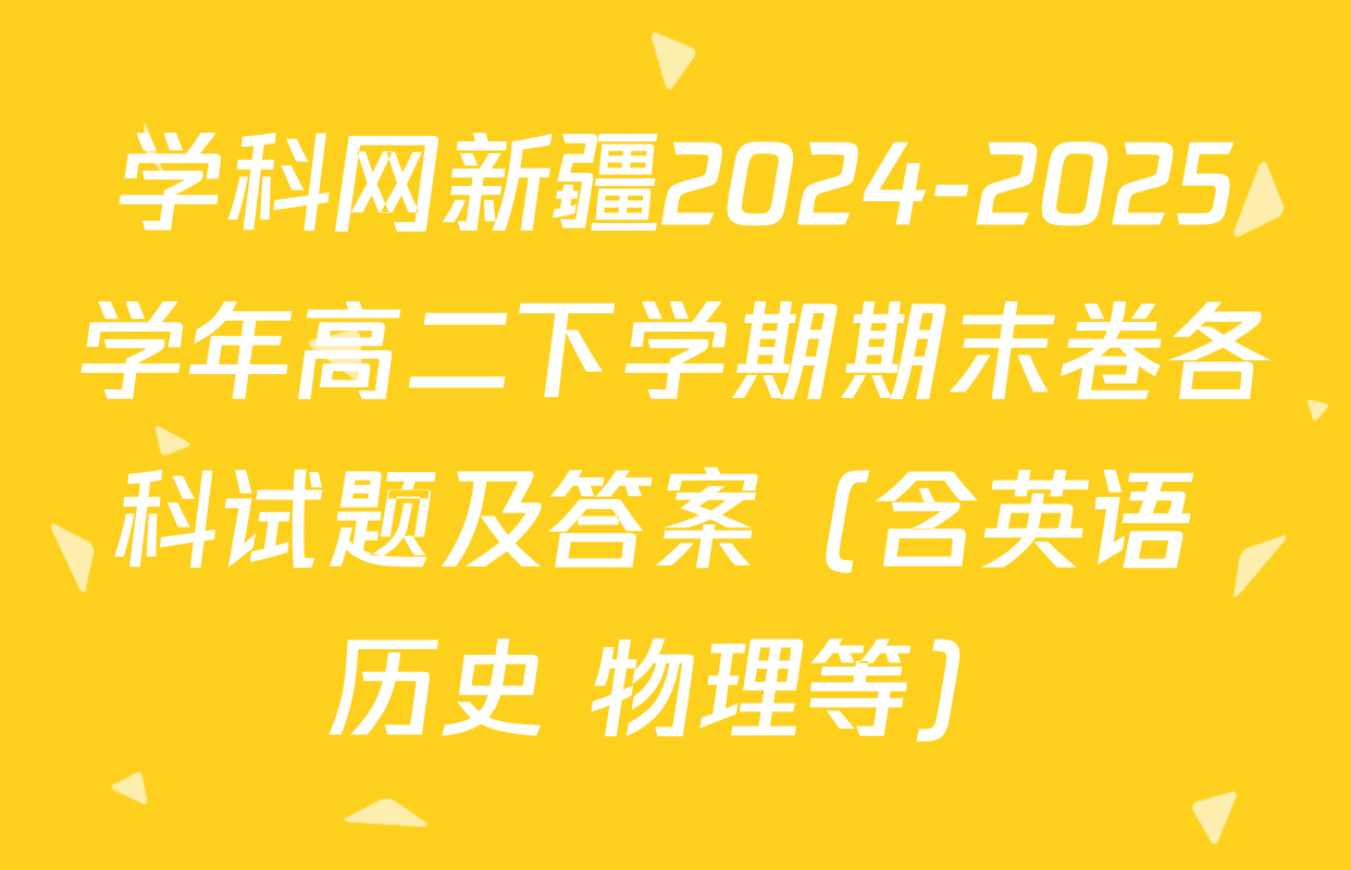 学科网新疆2024-2025学年高二下学期期末卷各科试题及答案（含英语 历史 物理等）