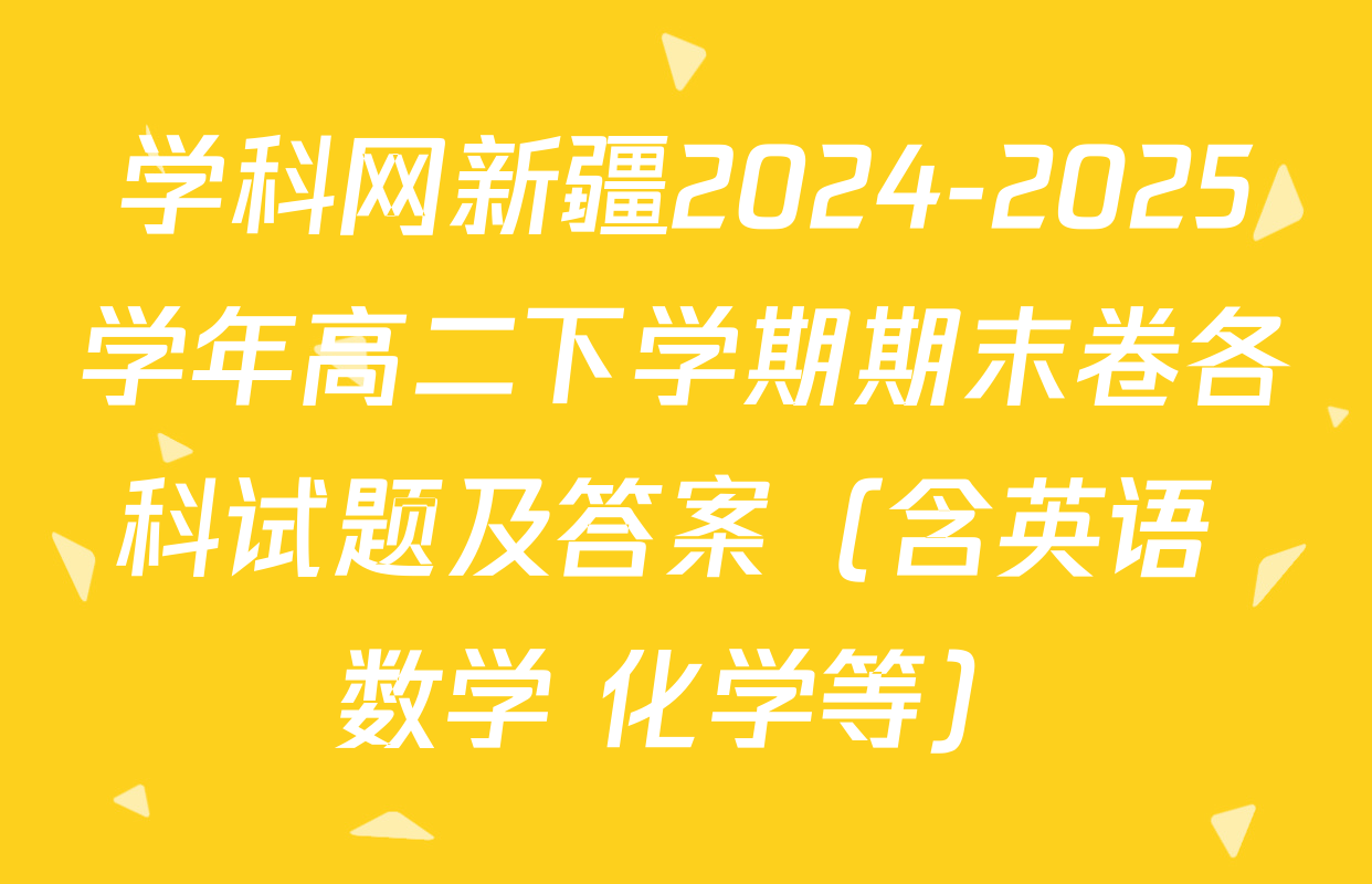 学科网新疆2024-2025学年高二下学期期末卷各科试题及答案（含英语 数学 化学等）