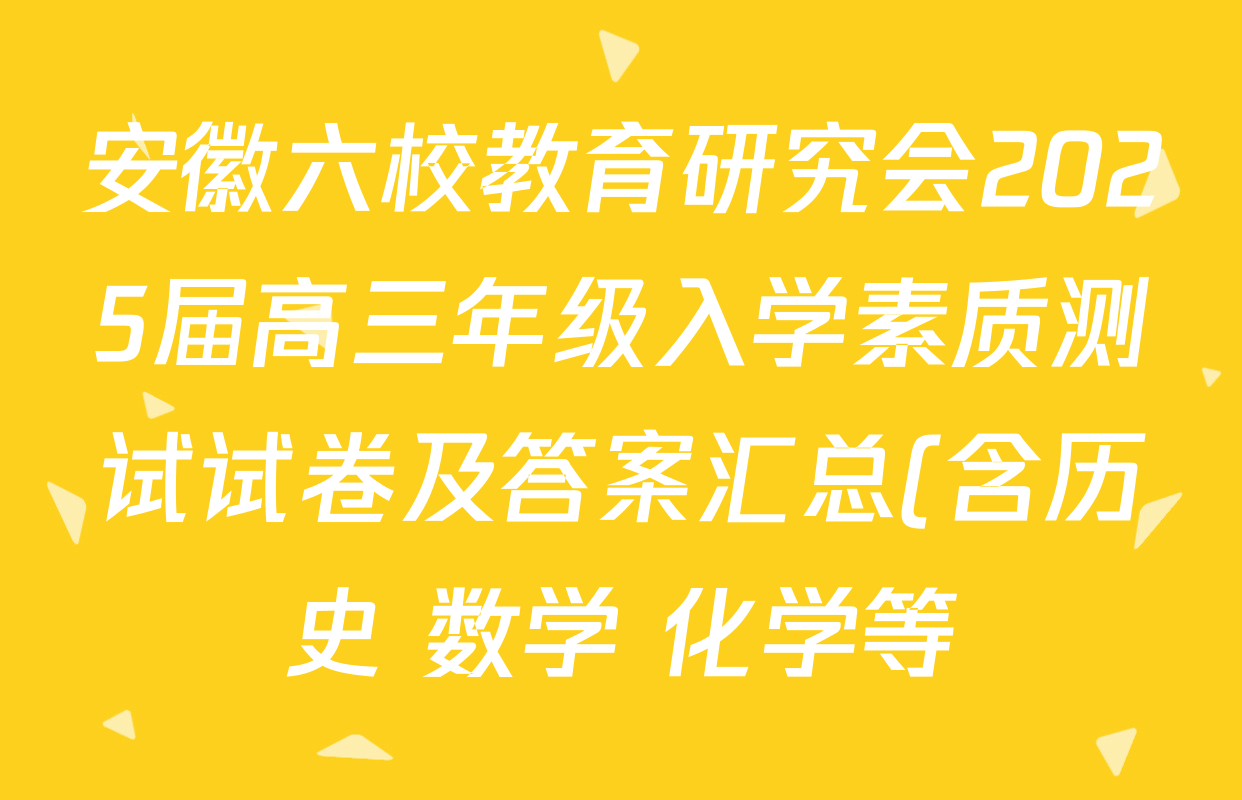 安徽六校教育研究会2025届高三年级入学素质测试试卷及答案汇总(含历史 数学 化学等) 安徽六校教育研究会2025届高三年级入学素质测试试卷及答案汇总(含历史 数学 化学等)