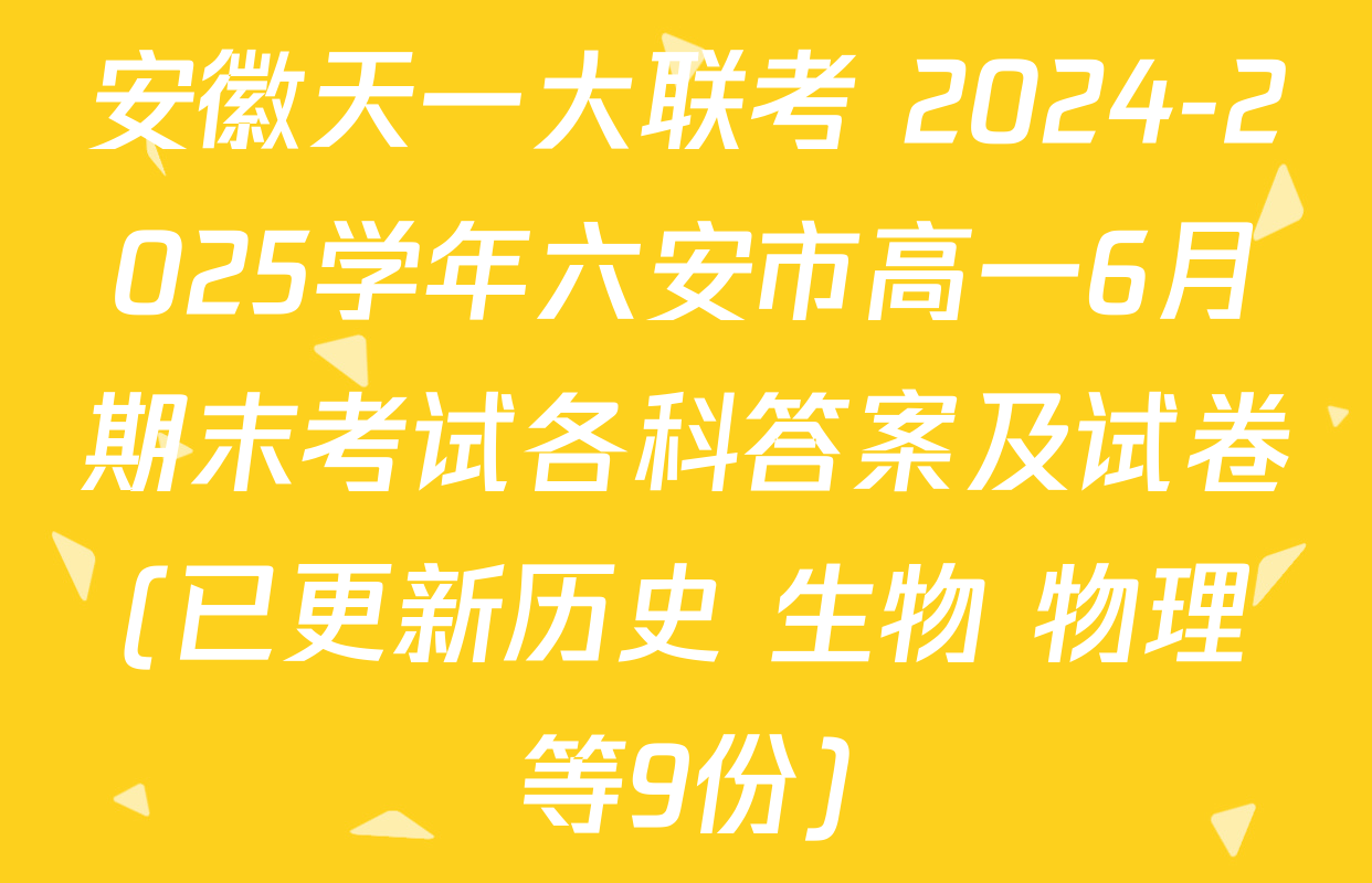 安徽天一大联考 2024-2025学年六安市高一6月期末考试各科答案及试卷(已更新历史 生物 物理等9份)