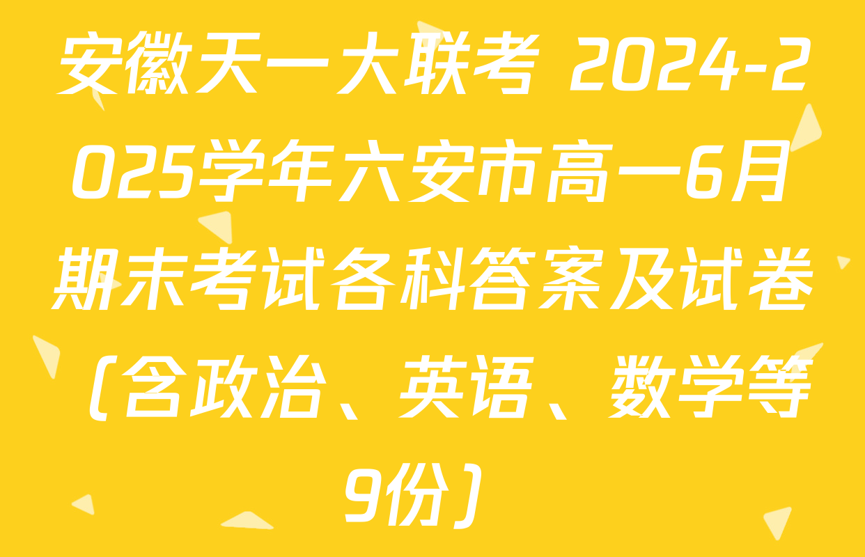 安徽天一大联考 2024-2025学年六安市高一6月期末考试各科答案及试卷（含政治、英语、数学等9份）