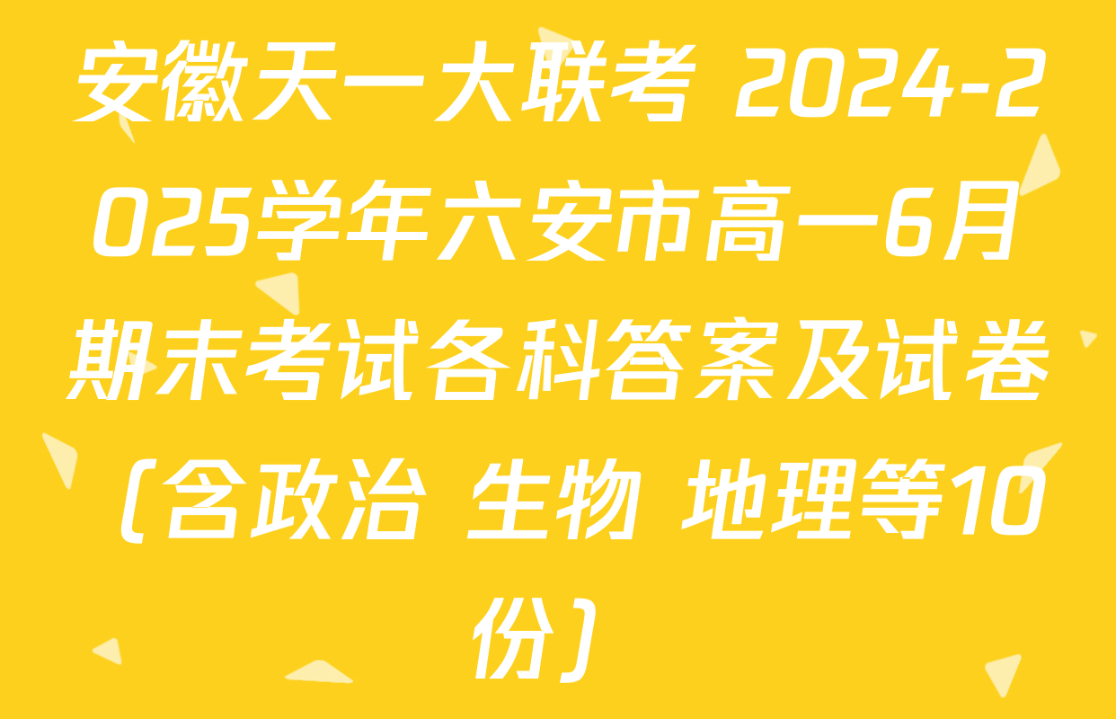 安徽天一大联考 2024-2025学年六安市高一6月期末考试各科答案及试卷（含政治 生物 地理等10份）