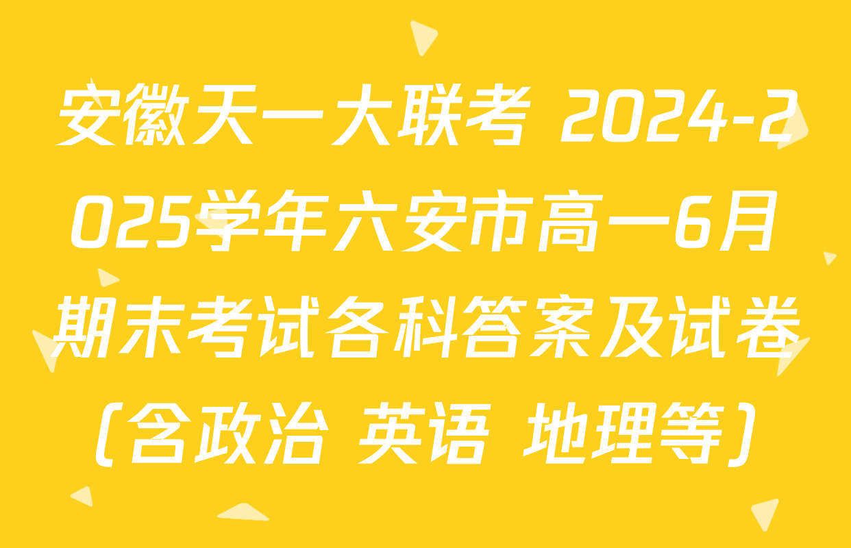 安徽天一大联考 2024-2025学年六安市高一6月期末考试各科答案及试卷（含政治 英语 地理等）