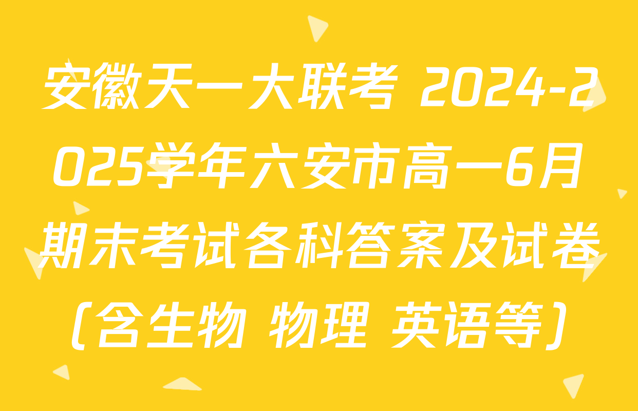 安徽天一大联考 2024-2025学年六安市高一6月期末考试各科答案及试卷（含生物 物理 英语等）