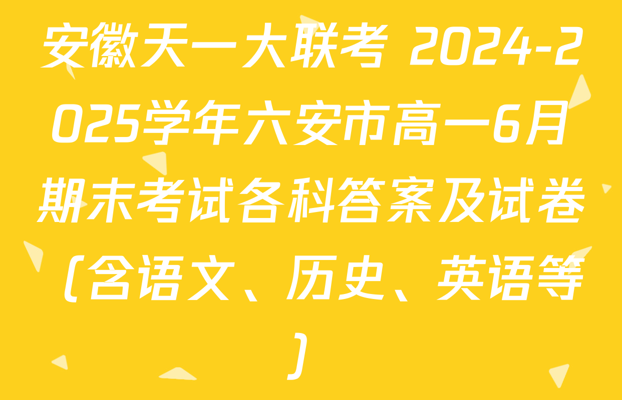 安徽天一大联考 2024-2025学年六安市高一6月期末考试各科答案及试卷（含语文、历史、英语等）