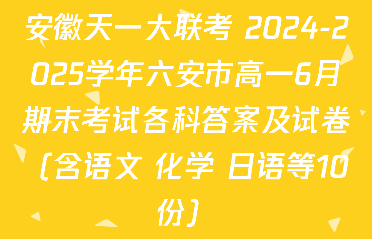 安徽天一大联考 2024-2025学年六安市高一6月期末考试各科答案及试卷（含语文 化学 日语等10份）