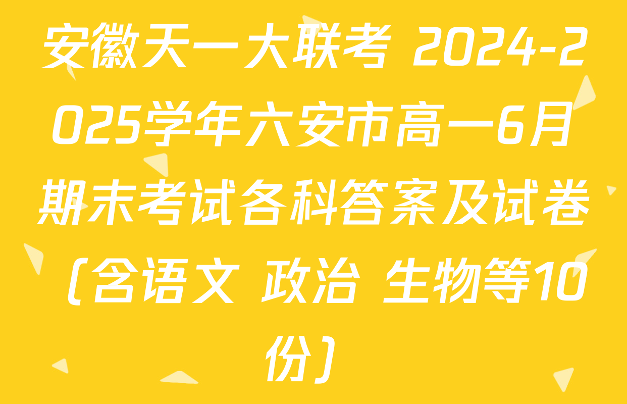 安徽天一大联考 2024-2025学年六安市高一6月期末考试各科答案及试卷（含语文 政治 生物等10份）