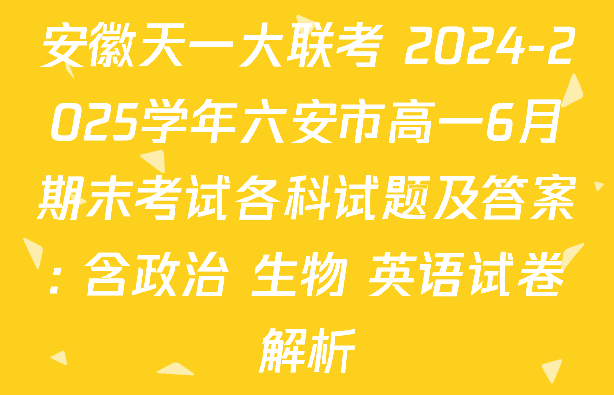 安徽天一大联考 2024-2025学年六安市高一6月期末考试各科试题及答案: 含政治 生物 英语试卷解析