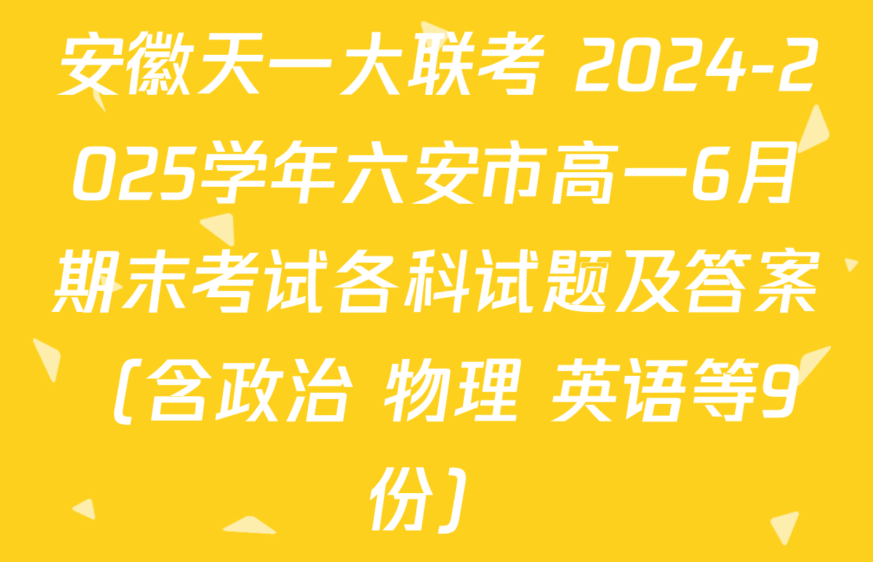 安徽天一大联考 2024-2025学年六安市高一6月期末考试各科试题及答案（含政治 物理 英语等9份）