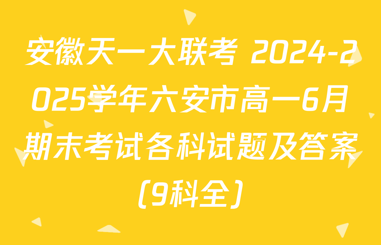 安徽天一大联考 2024-2025学年六安市高一6月期末考试各科试题及答案（9科全）