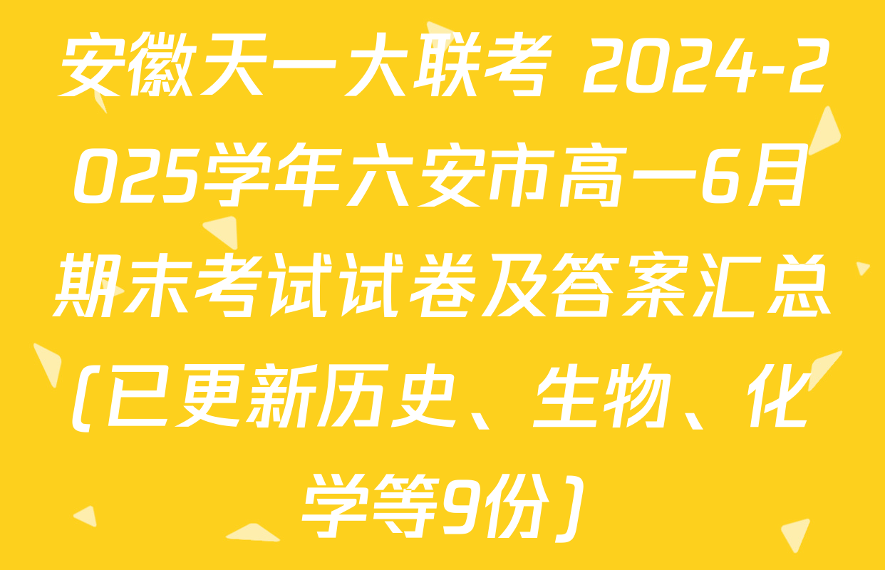 安徽天一大联考 2024-2025学年六安市高一6月期末考试试卷及答案汇总(已更新历史、生物、化学等9份)