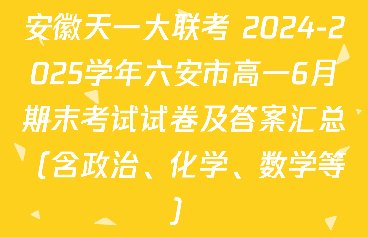 安徽天一大联考 2024-2025学年六安市高一6月期末考试试卷及答案汇总（含政治、化学、数学等）