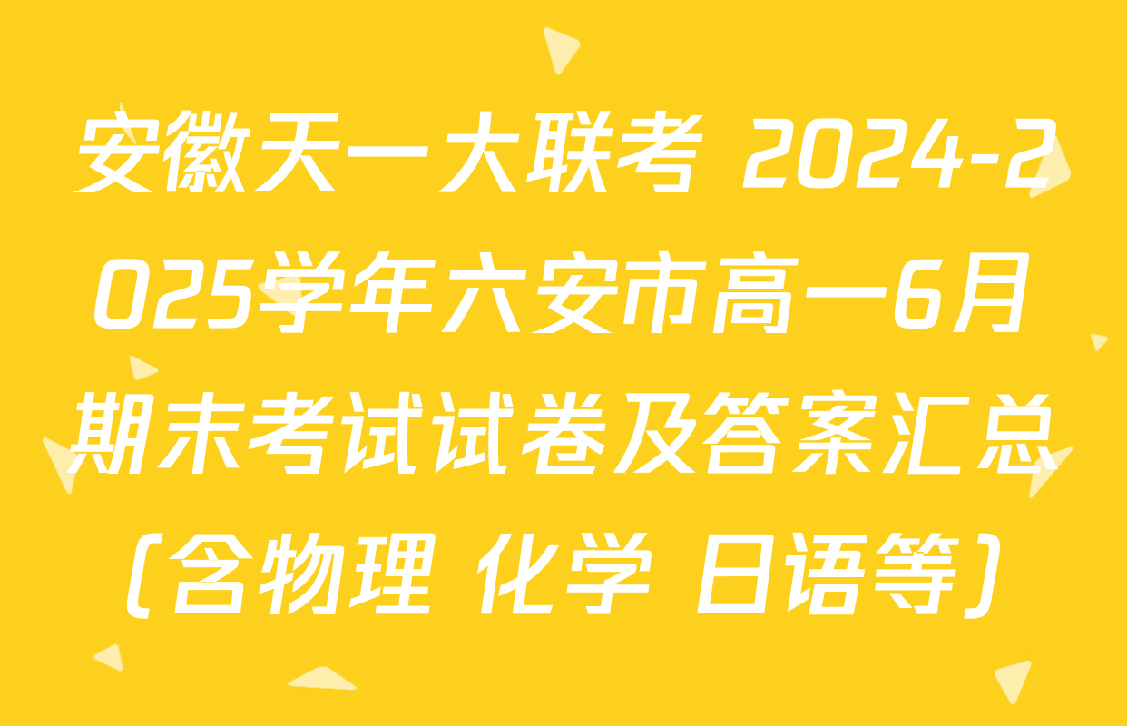安徽天一大联考 2024-2025学年六安市高一6月期末考试试卷及答案汇总（含物理 化学 日语等）