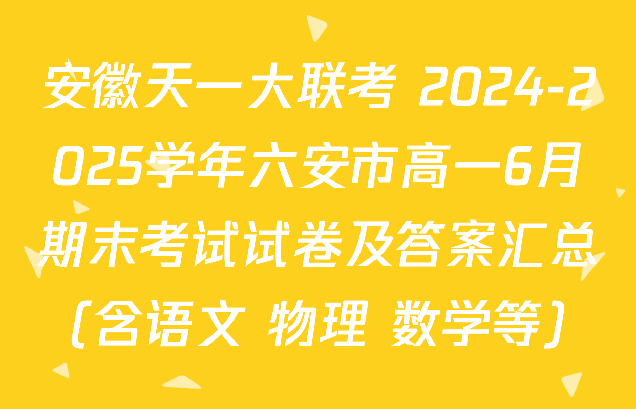 安徽天一大联考 2024-2025学年六安市高一6月期末考试试卷及答案汇总（含语文 物理 数学等）