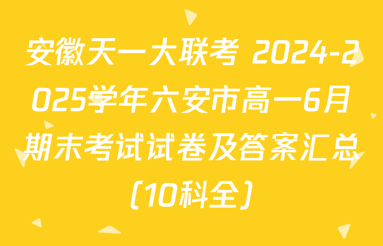 安徽天一大联考 2024-2025学年六安市高一6月期末考试试卷及答案汇总（10科全）