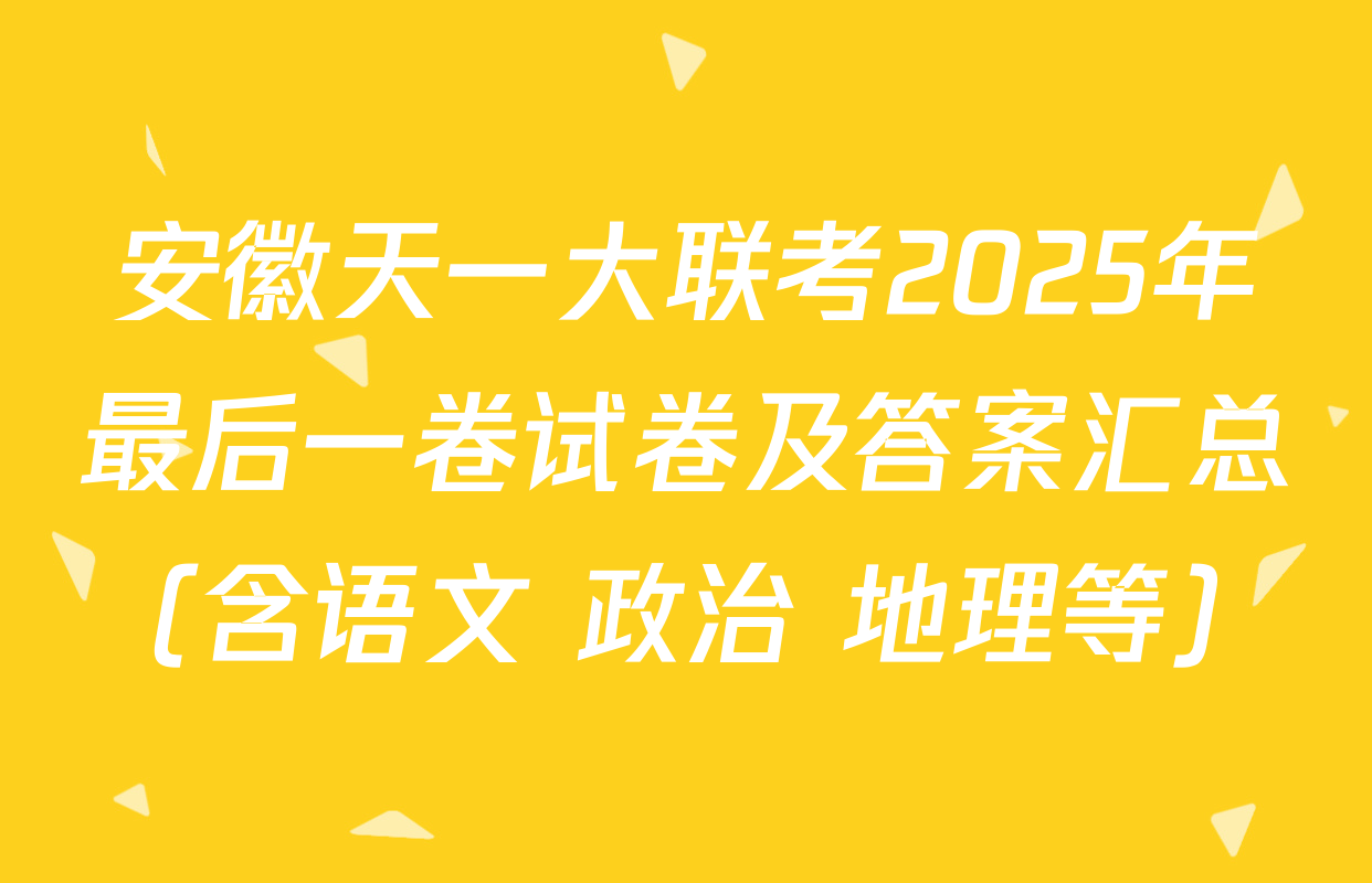 安徽天一大联考2025年最后一卷试卷及答案汇总（含语文 政治 地理等）
