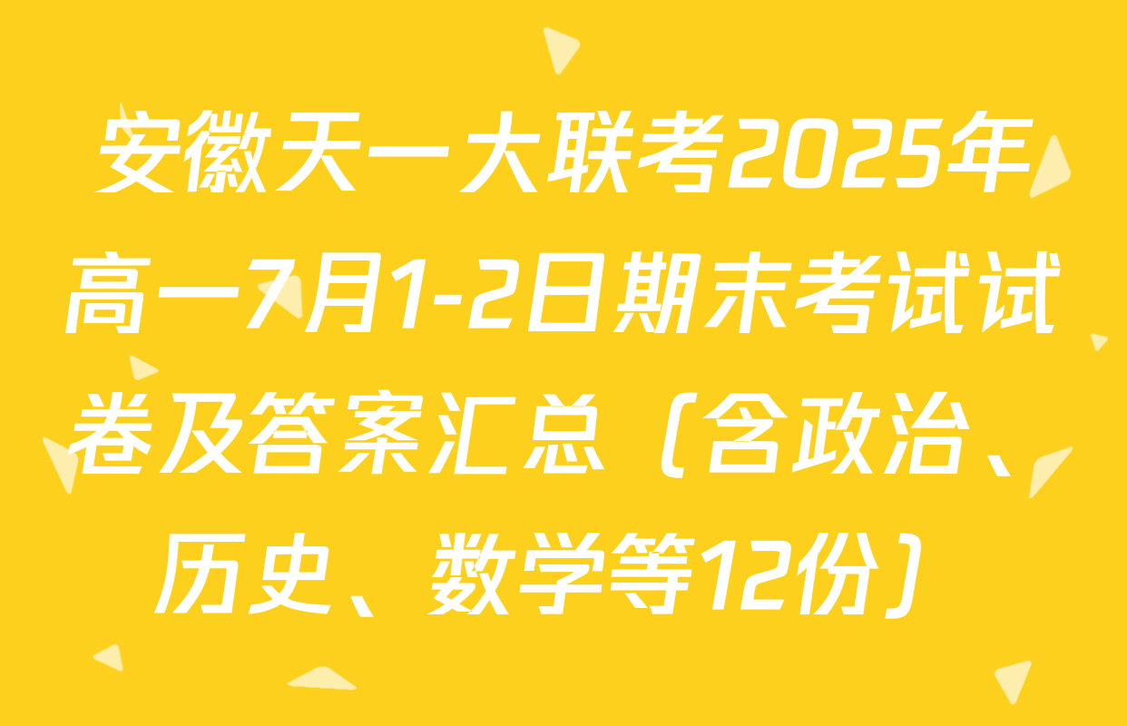安徽天一大联考2025年高一7月1-2日期末考试试卷及答案汇总（含政治、历史、数学等12份）