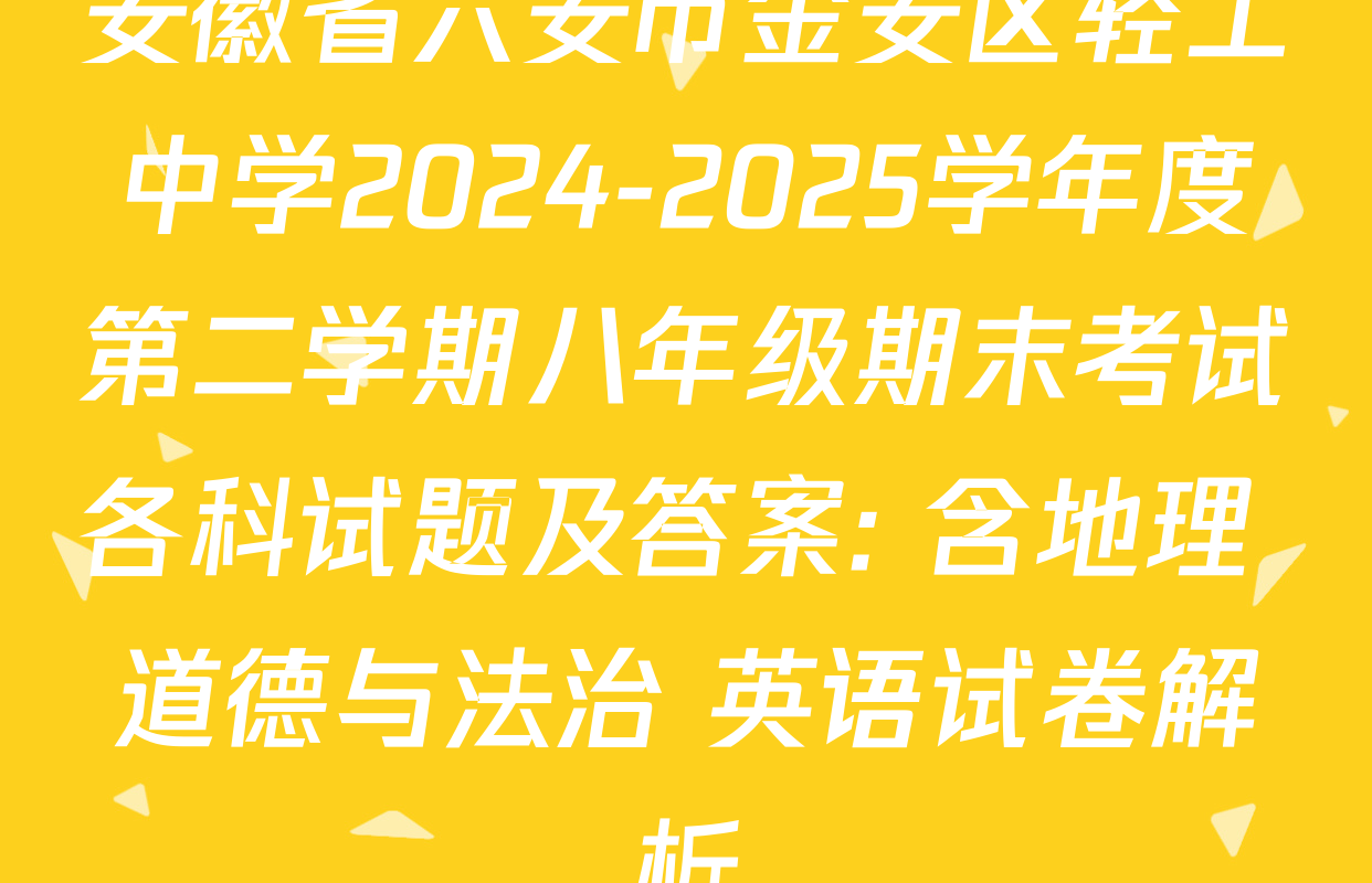 安徽省六安市金安区轻工中学2024-2025学年度第二学期八年级期末考试各科试题及答案: 含地理 道德与法治 英语试卷解析