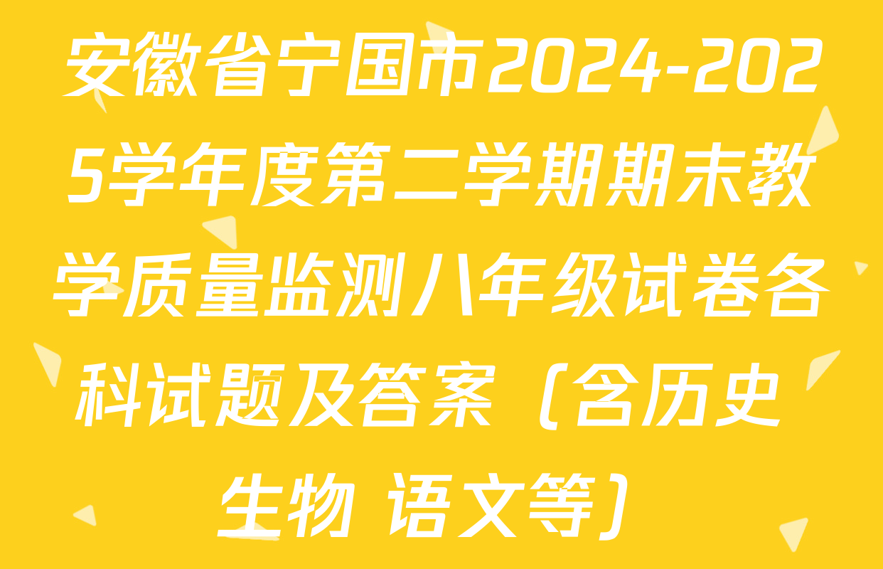 安徽省宁国市2024-2025学年度第二学期期末教学质量监测八年级试卷各科试题及答案（含历史 生物 语文等）