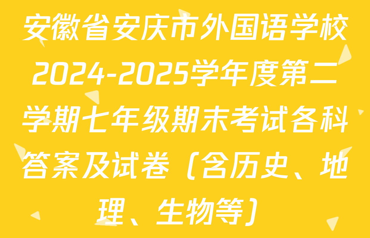 安徽省安庆市外国语学校2024-2025学年度第二学期七年级期末考试各科答案及试卷（含历史、地理、生物等）