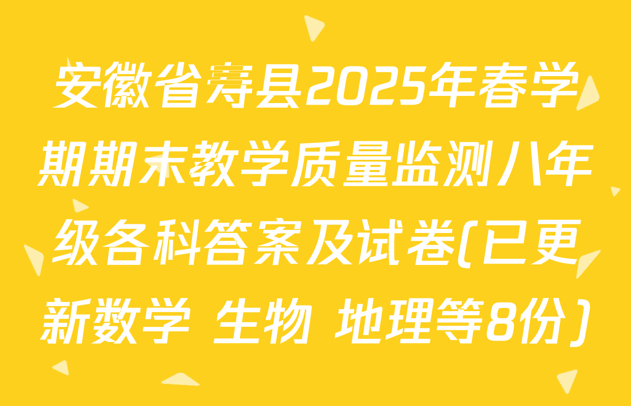 安徽省寿县2025年春学期期末教学质量监测八年级各科答案及试卷(已更新数学 生物 地理等8份)