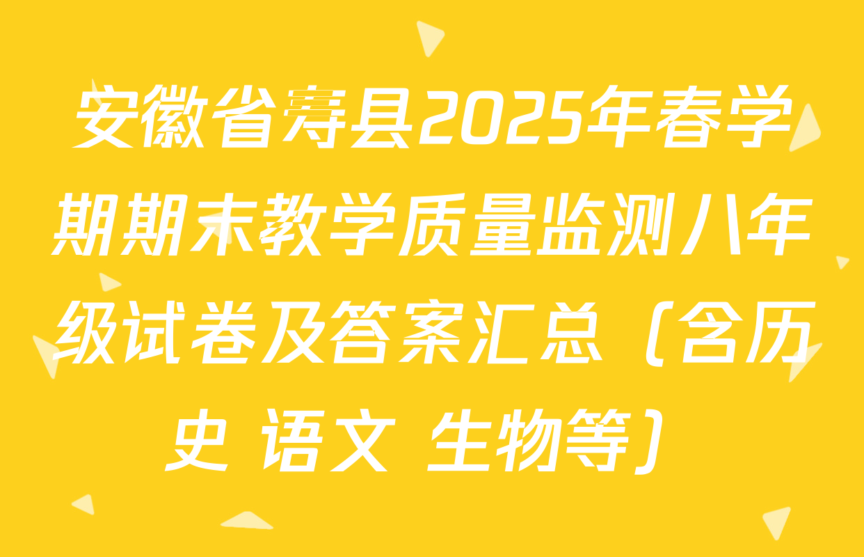 安徽省寿县2025年春学期期末教学质量监测八年级试卷及答案汇总（含历史 语文 生物等）