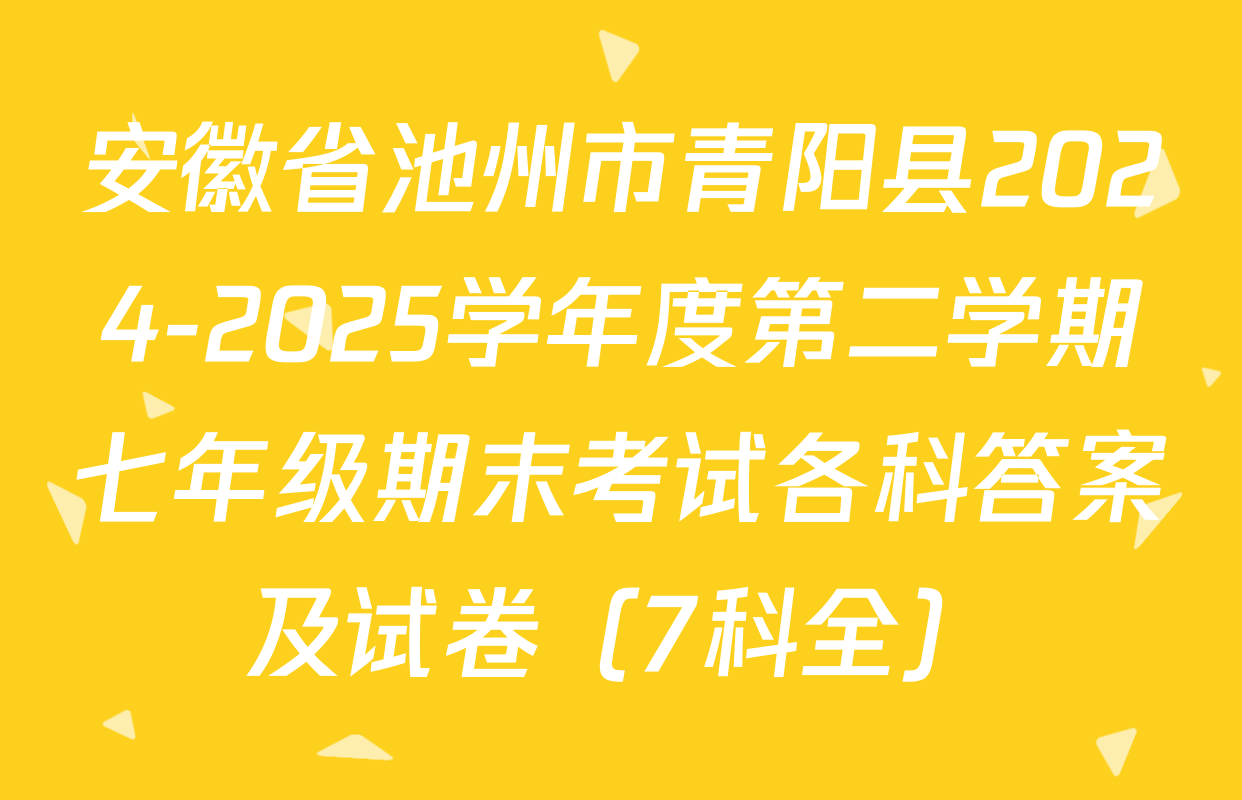 安徽省池州市青阳县2024-2025学年度第二学期七年级期末考试各科答案及试卷（7科全）