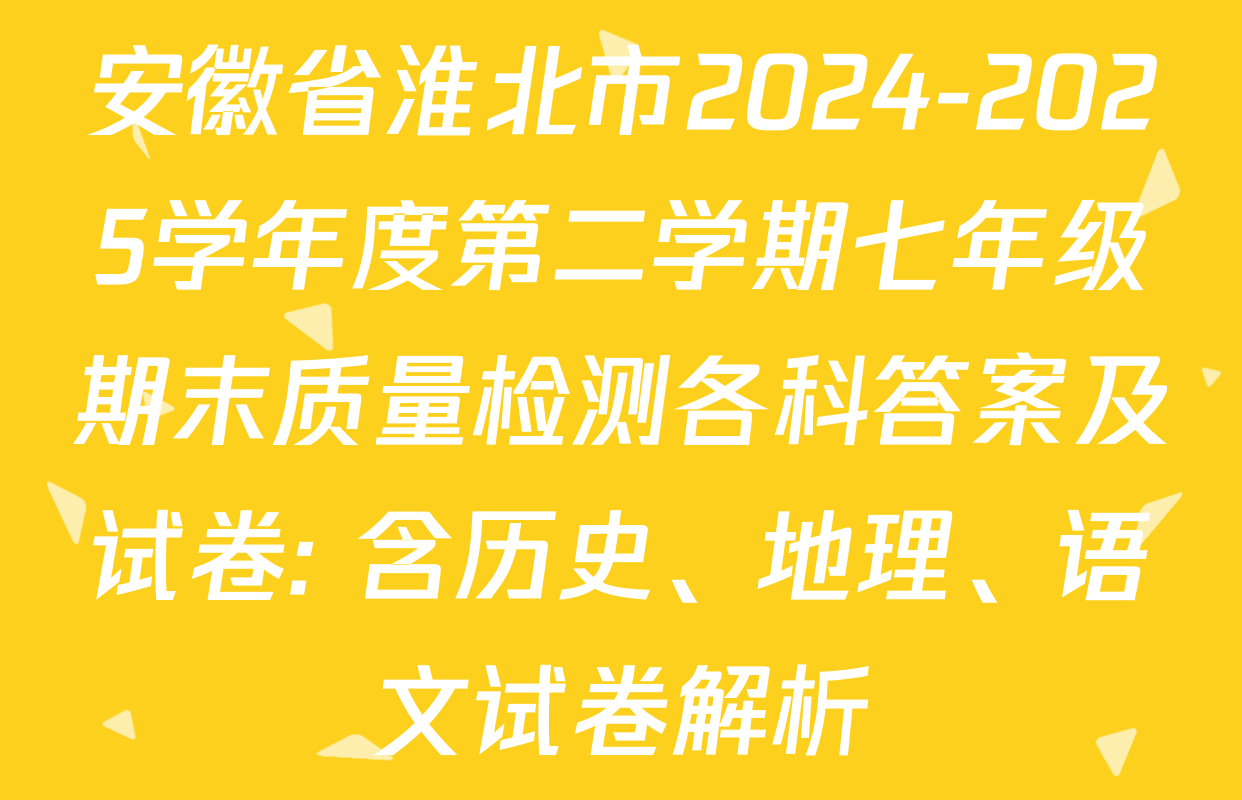 安徽省淮北市2024-2025学年度第二学期七年级期末质量检测各科答案及试卷: 含历史、地理、语文试卷解析