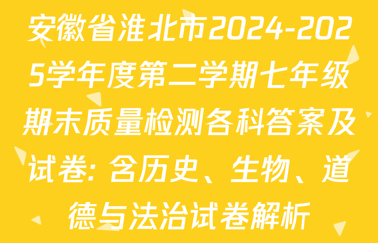 安徽省淮北市2024-2025学年度第二学期七年级期末质量检测各科答案及试卷: 含历史、生物、道德与法治试卷解析
